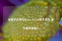 全资子公司与Huanyu Network扩大合作 第九城市涨超4%-第1张图片-远眺招投标网