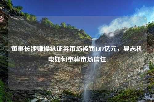 董事长涉嫌操纵证券市场被罚1.09亿元，昊志机电如何重建市场信任