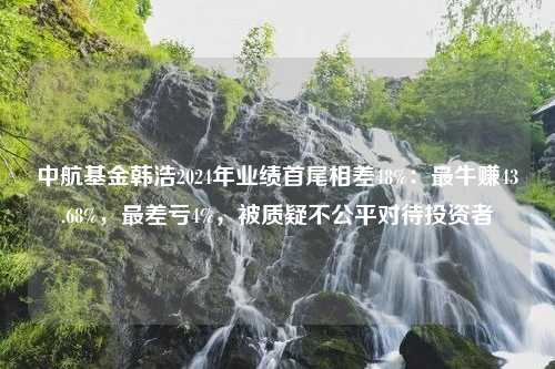 中航基金韩浩2024年业绩首尾相差48%：最牛赚43.68%，最差亏4%，被质疑不公平对待投资者