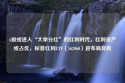 A股或进入“大举分红”的红利时代，红利资产或占优，标普红利ETF（562060）迎布局良机