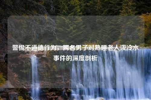 警惕不道德行为，两名男子对熟睡老人泼冷水事件的深度剖析