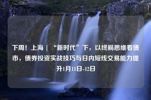 下周！上海 | “新时代”下，以终局思维看债市，债券投资实战技巧与日内短线交易能力提升1月11日-12日