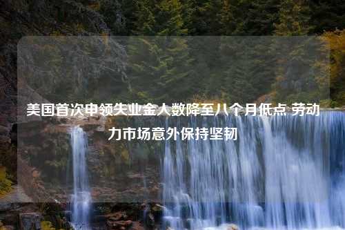 美国首次申领失业金人数降至八个月低点 劳动力市场意外保持坚韧