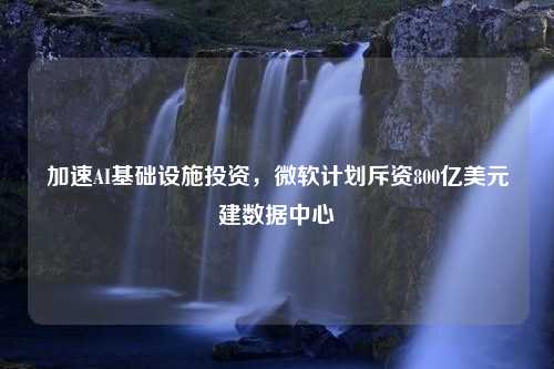 加速AI基础设施投资，微软计划斥资800亿美元建数据中心