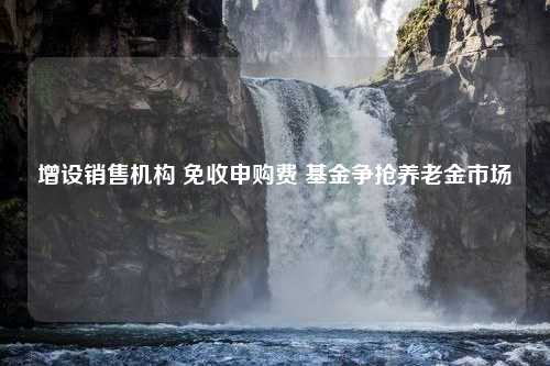 增设销售机构 免收申购费 基金争抢养老金市场