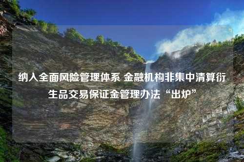 纳入全面风险管理体系 金融机构非集中清算衍生品交易保证金管理办法“出炉”