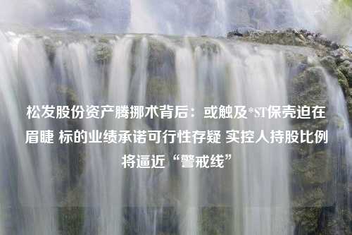 松发股份资产腾挪术背后：或触及*ST保壳迫在眉睫 标的业绩承诺可行性存疑 实控人持股比例将逼近“警戒线”