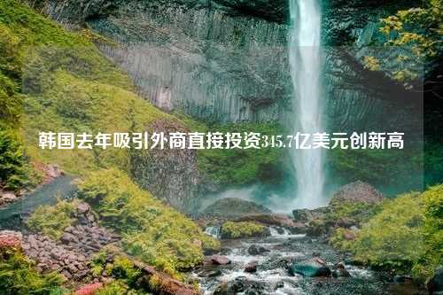 韩国去年吸引外商直接投资345.7亿美元创新高