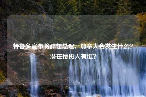 特鲁多宣布将辞任总理，加拿大会发生什么？潜在接班人有谁？