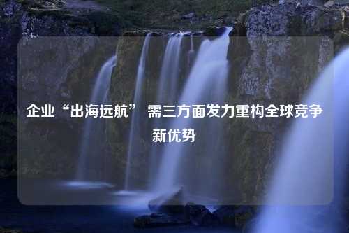 企业“出海远航” 需三方面发力重构全球竞争新优势