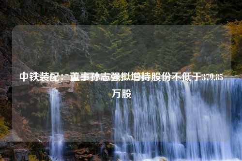 中铁装配：董事孙志强拟增持股份不低于379.85万股