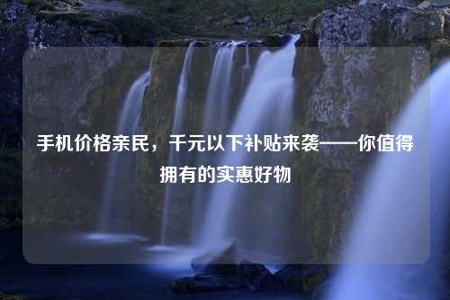 手机价格亲民，千元以下补贴来袭——你值得拥有的实惠好物