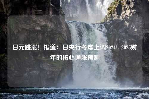 日元跳涨！报道：日央行考虑上调2024 - 2025财年的核心通胀预测