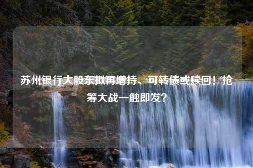 苏州银行大股东拟再增持、可转债或赎回！抢筹大战一触即发？