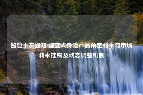 监管下发通知 建立人身险产品预定利率与市场利率挂钩及动态调整机制