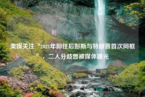 美媒关注“2021年卸任后彭斯与特朗普首次同框”，二人分歧曾被媒体曝光