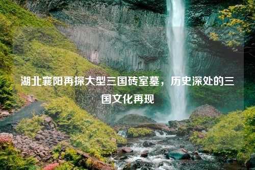 湖北襄阳再探大型三国砖室墓，历史深处的三国文化再现