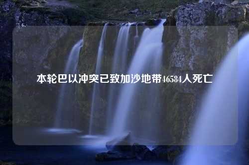 本轮巴以冲突已致加沙地带46584人死亡