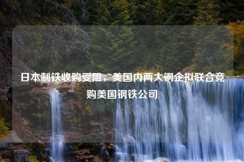 日本制铁收购受阻，美国内两大钢企拟联合竞购美国钢铁公司