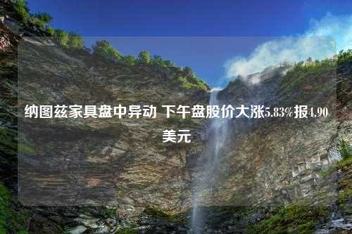 纳图兹家具盘中异动 下午盘股价大涨5.83%报4.90美元