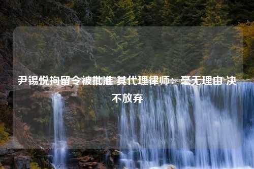 尹锡悦拘留令被批准 其代理律师：毫无理由 决不放弃