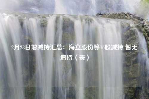 2月23日增减持汇总：海立股份等16股减持 暂无增持（表）