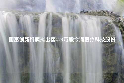 国富创新附属拟出售4294万股今海医疗科技股份