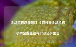 金融监管总局修订 《银行业金融机构小微金融监管评价办法》出台