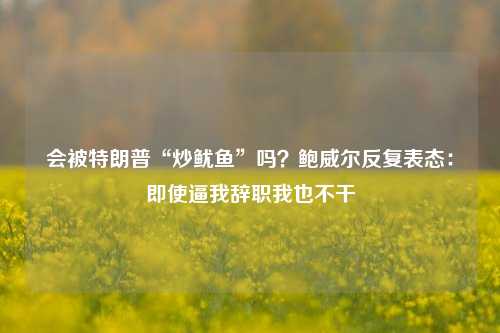 会被特朗普“炒鱿鱼”吗？鲍威尔反复表态：即使逼我辞职我也不干