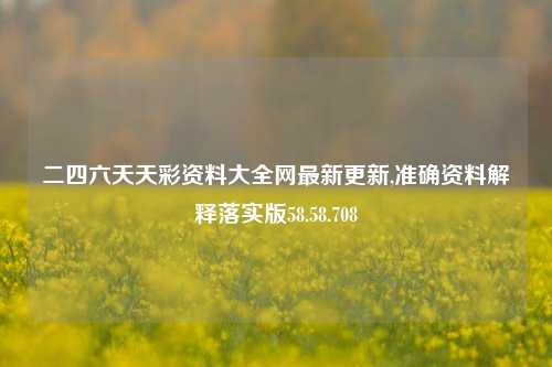 二四六天天彩资料大全网最新更新,准确资料解释落实版58.58.708