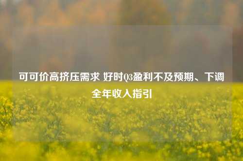 可可价高挤压需求 好时Q3盈利不及预期、下调全年收入指引