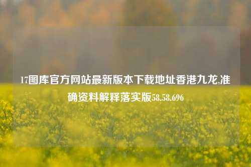 17图库官方网站最新版本下载地址香港九龙,准确资料解释落实版58.58.696