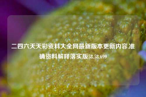 二四六天天彩资料大全网最新版本更新内容,准确资料解释落实版58.58.699