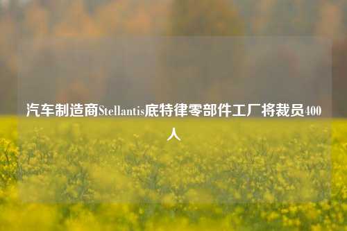 汽车制造商Stellantis底特律零部件工厂将裁员400人