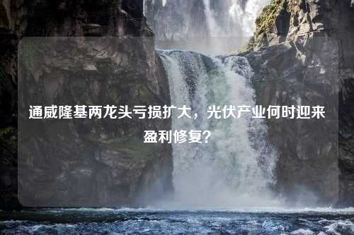 通威隆基两龙头亏损扩大，光伏产业何时迎来盈利修复？