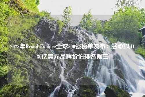 2025年Brand Finance全球500强榜单发布：谷歌以4130亿美元品牌价值排名第三