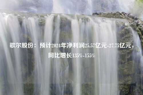 歌尔股份：预计2024年净利润25.57亿元-27.75亿元，同比增长135%-155%