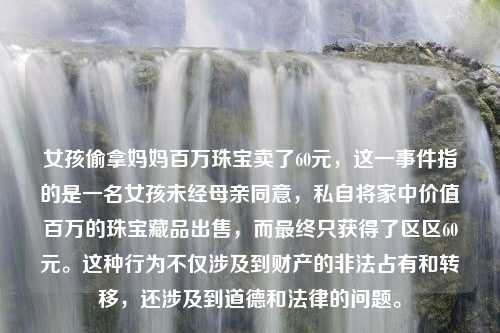 女孩偷拿妈妈百万珠宝卖了60元，这一事件指的是一名女孩未经母亲同意，私自将家中价值百万的珠宝藏品出售，而最终只获得了区区60元。这种行为不仅涉及到财产的非法占有和转移，还涉及到道德和法律的问题。