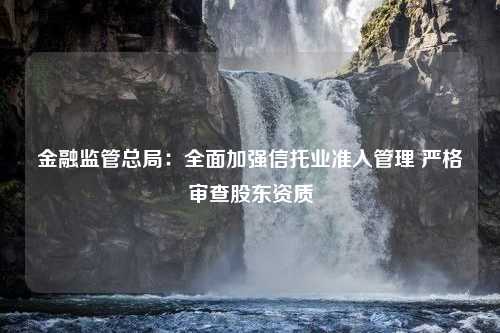 金融监管总局：全面加强信托业准入管理 严格审查股东资质