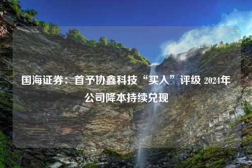 国海证券：首予协鑫科技“买入”评级 2024年公司降本持续兑现