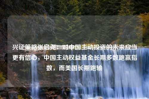 兴证策略张启尧：对中国主动投资的未来应当更有信心，中国主动权益基金长期多数跑赢指数，而美国长期跑输