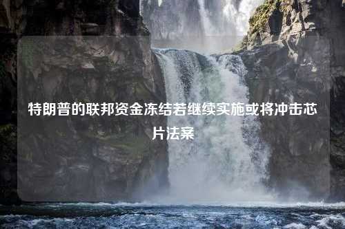 特朗普的联邦资金冻结若继续实施或将冲击芯片法案