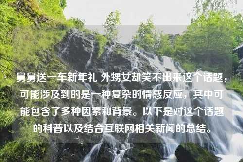 舅舅送一车新年礼 外甥女却笑不出来这个话题，可能涉及到的是一种复杂的情感反应，其中可能包含了多种因素和背景。以下是对这个话题的科普以及结合互联网相关新闻的总结。