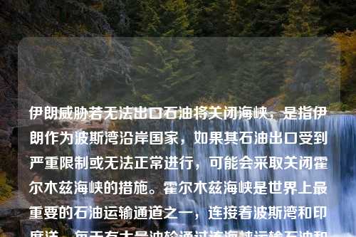 伊朗威胁若无法出口石油将关闭海峡，是指伊朗作为波斯湾沿岸国家，如果其石油出口受到严重限制或无法正常进行，可能会采取关闭霍尔木兹海峡的措施。霍尔木兹海峡是世界上最重要的石油运输通道之一，连接着波斯湾和印度洋，每天有大量油轮通过该海峡运输石油和天然气。