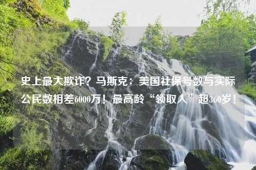 史上最大欺诈？马斯克：美国社保号数与实际公民数相差6000万！最高龄“领取人”超360岁！